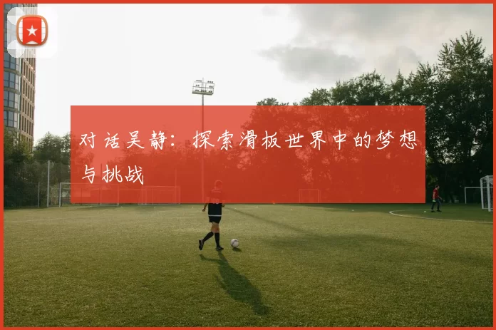 对话吴静：探索滑板世界中的梦想与挑战