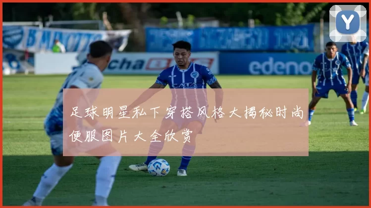 足球明星私下穿搭风格大揭秘时尚便服图片大全欣赏