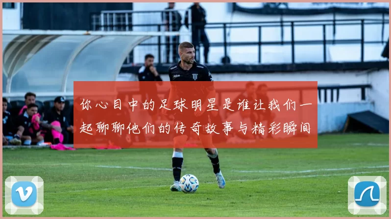 你心目中的足球明星是谁让我们一起聊聊他们的传奇故事与精彩瞬间