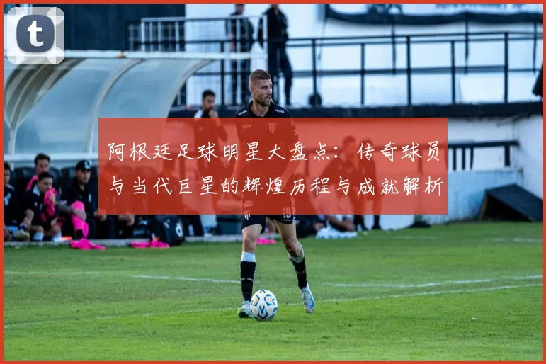阿根廷足球明星大盘点：传奇球员与当代巨星的辉煌历程与成就解析