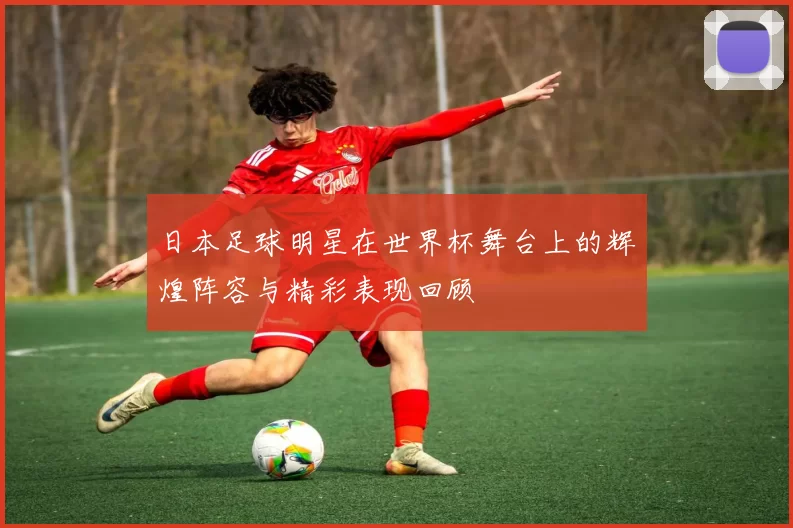 日本足球明星在世界杯舞台上的辉煌阵容与精彩表现回顾