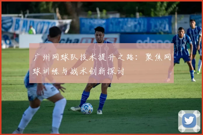 广州网球队技术提升之路：聚焦网球训练与战术创新探讨