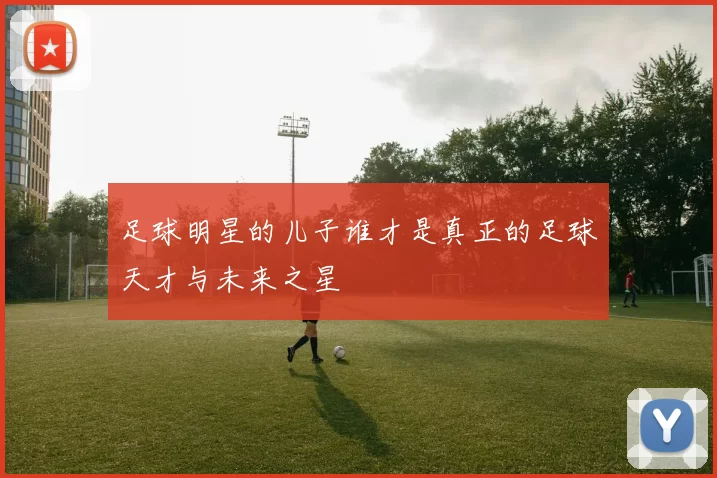 足球明星的儿子谁才是真正的足球天才与未来之星