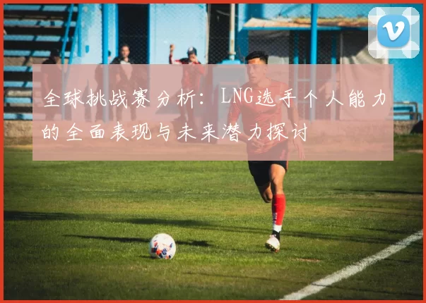 全球挑战赛分析：LNG选手个人能力的全面表现与未来潜力探讨