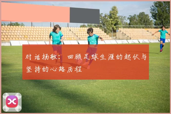对话杨敏：回顾足球生涯的起伏与坚持的心路历程