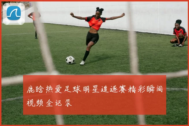 鹿晗热爱足球明星追逐赛精彩瞬间视频全记录