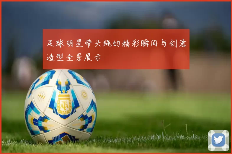足球明星带头绳的精彩瞬间与创意造型全景展示