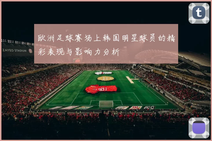 欧洲足球赛场上韩国明星球员的精彩表现与影响力分析