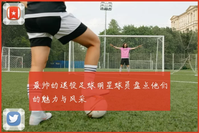 最帅的退役足球明星球员盘点他们的魅力与风采