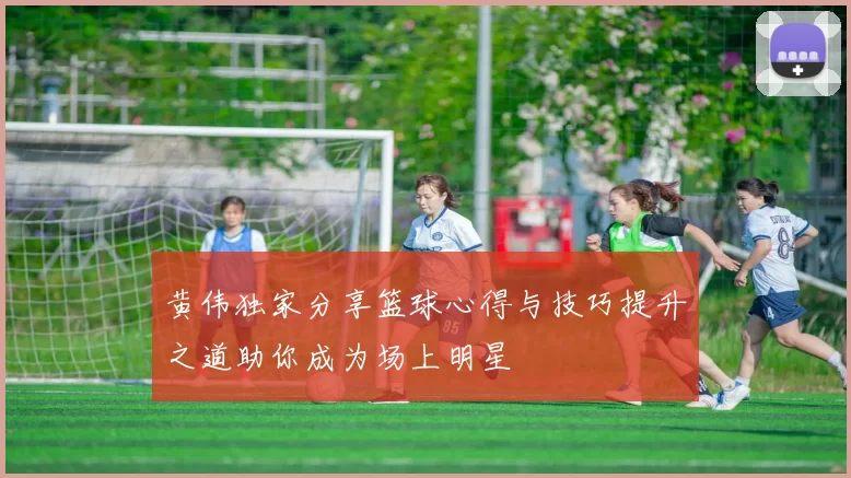 黄伟独家分享篮球心得与技巧提升之道助你成为场上明星