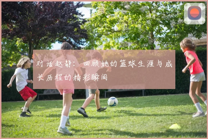 对话赵静：回顾她的篮球生涯与成长历程的精彩瞬间
