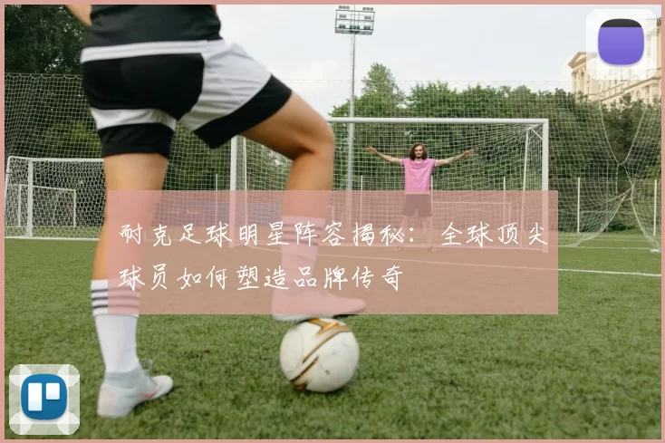 耐克足球明星阵容揭秘：全球顶尖球员如何塑造品牌传奇