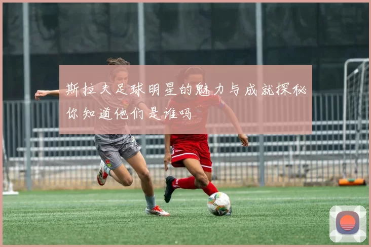斯拉夫足球明星的魅力与成就探秘你知道他们是谁吗