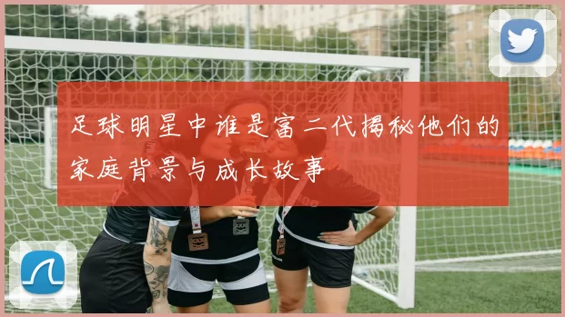 足球明星中谁是富二代揭秘他们的家庭背景与成长故事