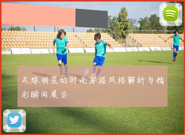 足球明星的时尚穿搭风格解析与精彩瞬间展示