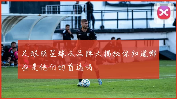 足球明星球衣品牌大揭秘你知道哪些是他们的首选吗