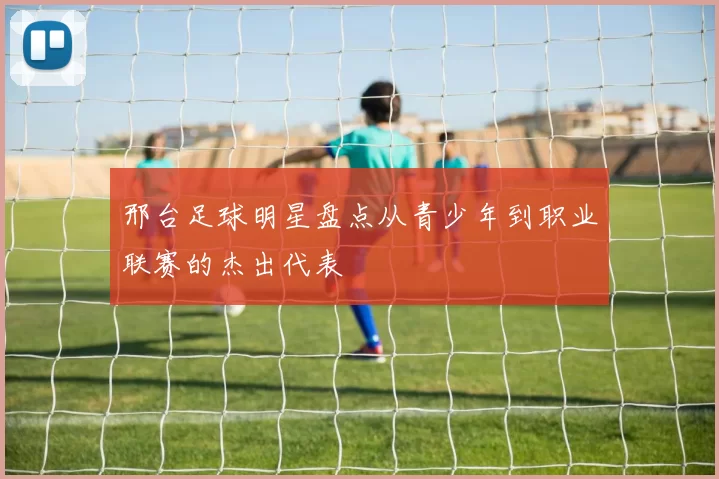 邢台足球明星盘点从青少年到职业联赛的杰出代表