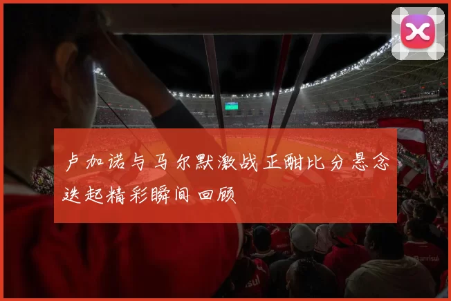 卢加诺与马尔默激战正酣比分悬念迭起精彩瞬间回顾