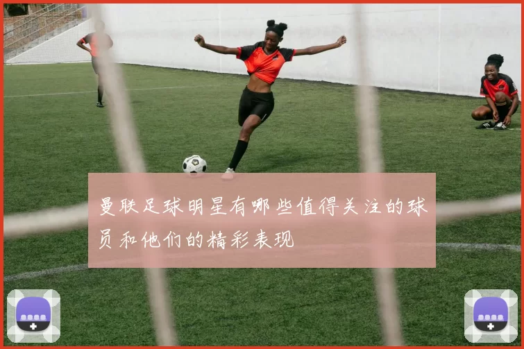 曼联足球明星有哪些值得关注的球员和他们的精彩表现