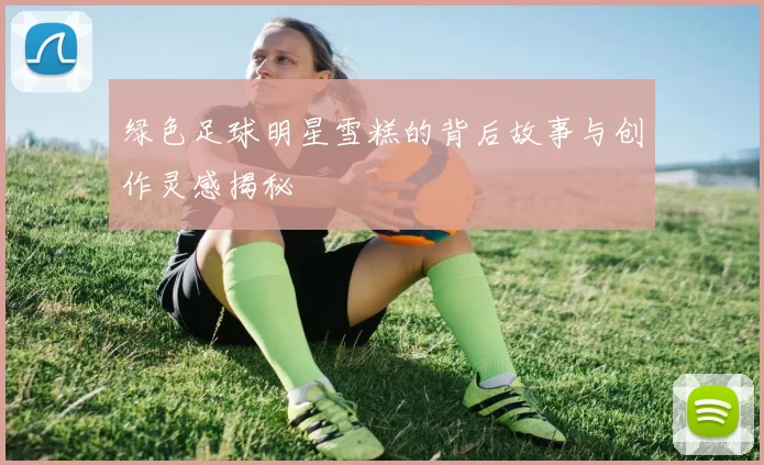 绿色足球明星雪糕的背后故事与创作灵感揭秘
