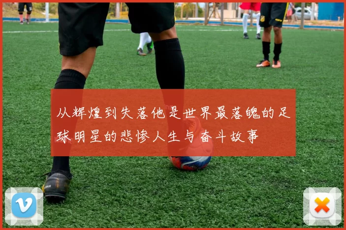 从辉煌到失落他是世界最落魄的足球明星的悲惨人生与奋斗故事