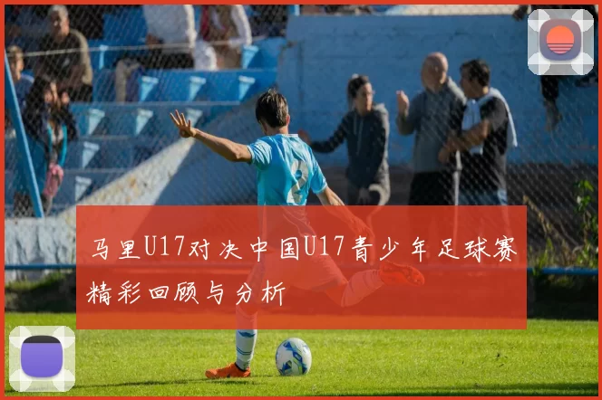 马里U17对决中国U17青少年足球赛精彩回顾与分析