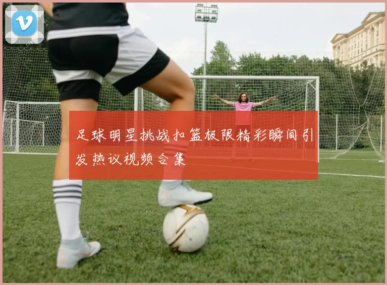 足球明星挑战扣篮极限精彩瞬间引发热议视频合集