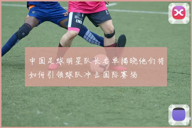 中国足球明星队长名单揭晓他们将如何引领球队冲击国际赛场