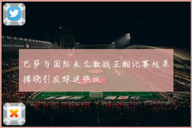 巴萨与国际米兰激战正酣比赛结果揭晓引发球迷热议