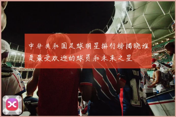 中非共和国足球明星排行榜揭晓谁是最受欢迎的球员和未来之星