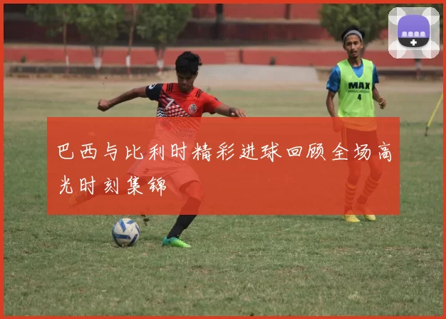巴西与比利时精彩进球回顾全场高光时刻集锦