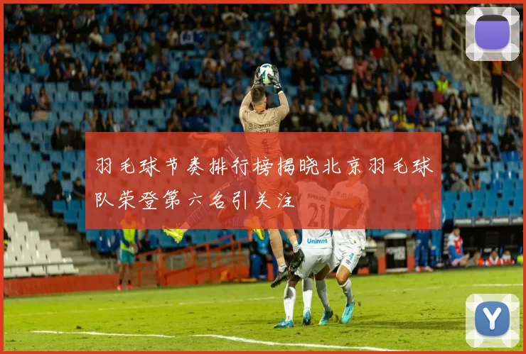 羽毛球节奏排行榜揭晓北京羽毛球队荣登第六名引关注