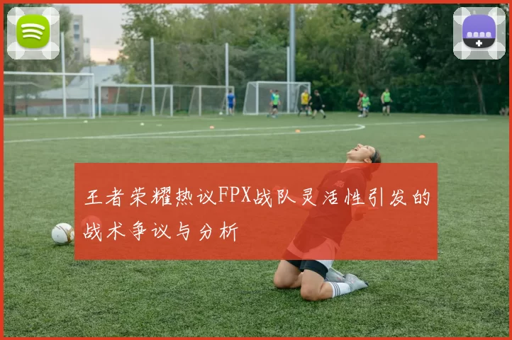 王者荣耀热议FPX战队灵活性引发的战术争议与分析