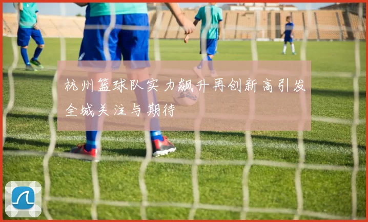 杭州篮球队实力飙升再创新高引发全城关注与期待