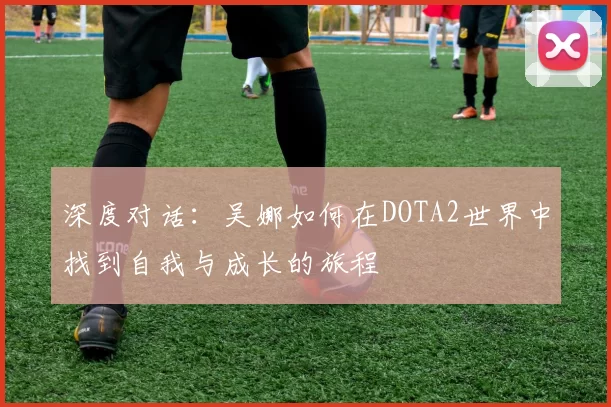深度对话：吴娜如何在DOTA2世界中找到自我与成长的旅程