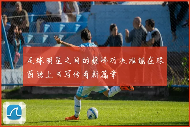 足球明星之间的巅峰对决谁能在绿茵场上书写传奇新篇章