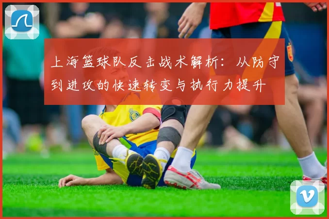 上海篮球队反击战术解析：从防守到进攻的快速转变与执行力提升