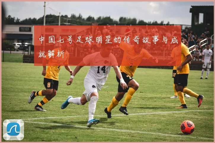 中国七号足球明星的传奇故事与成就解析