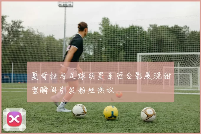 夏奇拉与足球明星亲密合影展现甜蜜瞬间引发粉丝热议