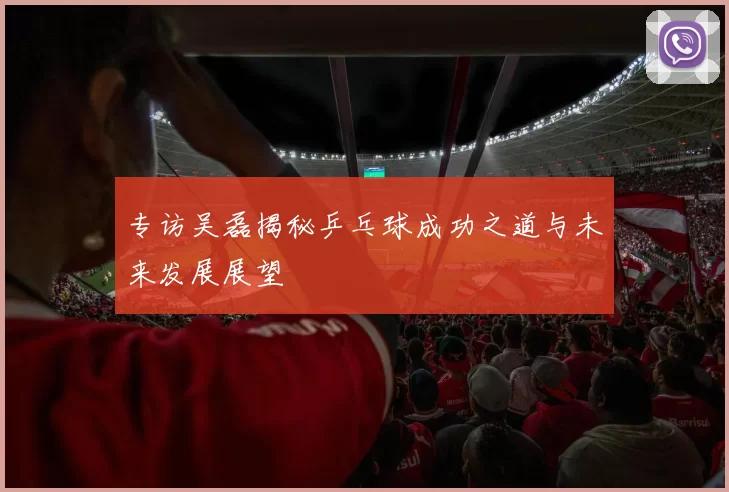 专访吴磊揭秘乒乓球成功之道与未来发展展望