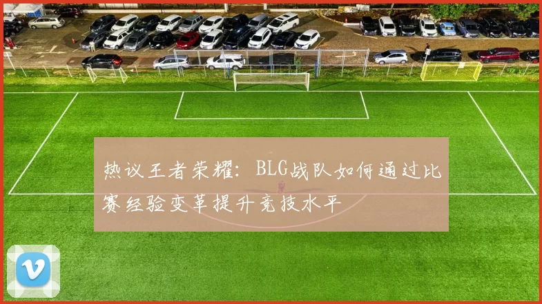 热议王者荣耀：BLG战队如何通过比赛经验变革提升竞技水平