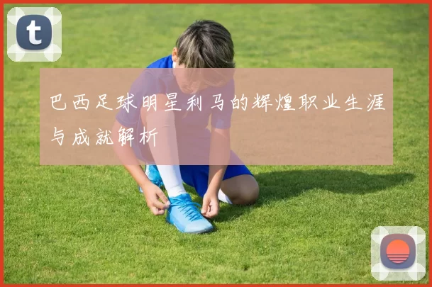 巴西足球明星利马的辉煌职业生涯与成就解析