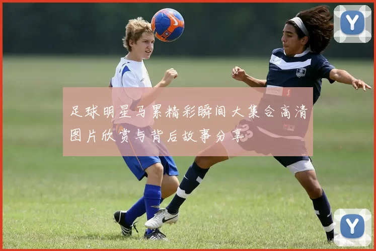 足球明星马累精彩瞬间大集合高清图片欣赏与背后故事分享