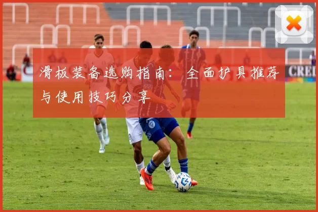滑板装备选购指南：全面护具推荐与使用技巧分享