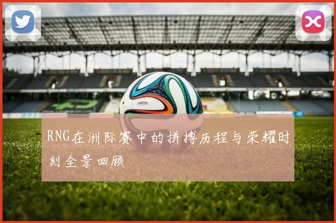 RNG在洲际赛中的拼搏历程与荣耀时刻全景回顾