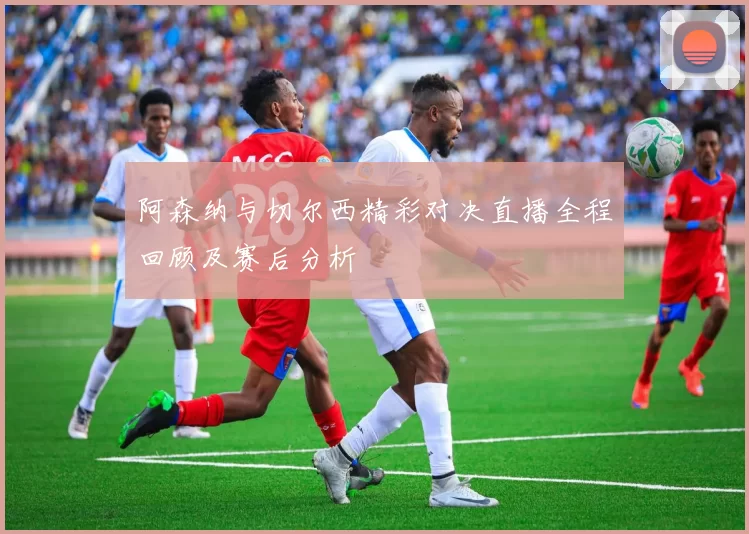 阿森纳与切尔西精彩对决直播全程回顾及赛后分析