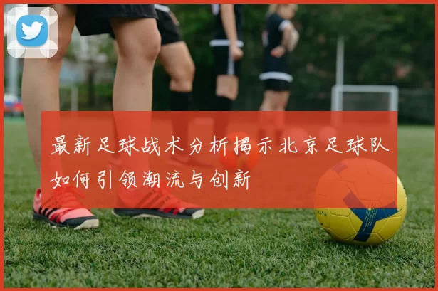 最新足球战术分析揭示北京足球队如何引领潮流与创新