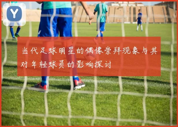 当代足球明星的偶像崇拜现象与其对年轻球员的影响探讨