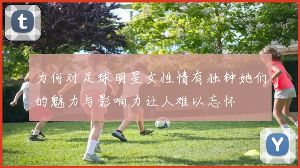 为何对足球明星女性情有独钟她们的魅力与影响力让人难以忘怀