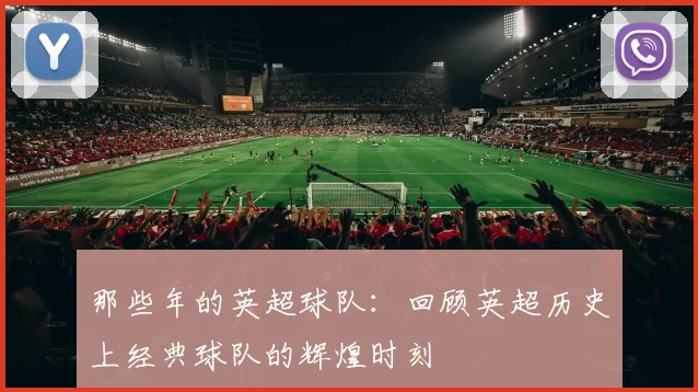 那些年的英超球队：回顾英超历史上经典球队的辉煌时刻